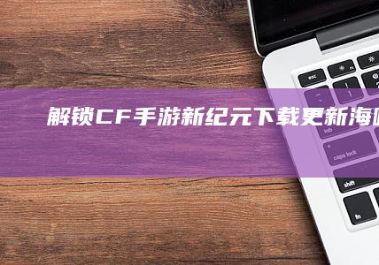 解锁CF手游新纪元：下载更新海味畅玩